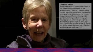 Dr Yvonne Hansen
Introduced Tavistock Infant Observation to
the core training programme at the
Psychoanalytic Centre of California (PCC).
She has led infant observation seminars for
over thirty years, primarily in Los Angeles
and San Francisco. Her passion for the
development of the mind was initially
ignited by her close research work with
Jean Piaget in Geneva. Currently, Dr Hansen
is a Senior Faculty Member and a Training
and Supervising Analyst at PCC.
 