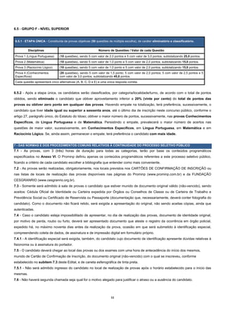 6.5 - GRUPO F - NÍVEL SUPERIOR


6.5.1 - ETAPA ÚNICA - Constituída de provas objetivas (50 questões de múltipla escolha), de caráter eliminatório e classificatório.


          Disciplinas                                        Número de Questões / Valor de cada Questão
Prova 1 (Língua Portuguesa)     (10 questões), sendo 5 com valor de 2,0 pontos e 5 com valor de 3,0 pontos, subtotalizando 25,0 pontos.
Prova 2 (Matemática)            (10 questões), sendo 5 com valor de 1,0 ponto e 5 com valor de 2,0 pontos, subtotalizando 15,0 pontos.
Prova 3 (Raciocínio Lógico)     (10 questões), sendo 5 com valor de 1,0 ponto e 5 com valor de 2,0 pontos, subtotalizando 15,0 pontos.
Prova 4 (Conhecimentos          (20 questões), sendo 5 com valor de 1,5 ponto; 5 com valor de 2,0 pontos; 5 com valor de 2,5 pontos e 5
Específicos)                    com valor de 3,0 pontos, subtotalizando 45,0 pontos.
Cada questão apresentará cinco alternativas (A; B; C; D e E) e uma única resposta correta.


6.5.2 - Após a etapa única, os candidatos serão classificados, por categoria/localidade/turno, de acordo com o total de pontos
obtidos, sendo eliminado o candidato que obtiver aproveitamento inferior a 20% (vinte por cento) do total de pontos das
provas ou obtiver zero ponto em qualquer das provas. Havendo empate na totalização, terá preferência, sucessivamente, o
candidato que tiver idade igual ou superior a sessenta anos, até o último dia de inscrição neste concurso público, conforme o
artigo 27, parágrafo único, do Estatuto do Idoso; obtiver o maior número de pontos, sucessivamente, nas provas Conhecimentos
Específicos, de Língua Portuguesa e de Matemática. Persistindo o empate, prevalecerá o maior número de acertos nas
questões de maior valor, sucessivamente, em Conhecimentos Específicos, em Língua Portuguesa, em Matemática e em
Raciocínio Lógico. Se, ainda assim, permanecer o empate, terá preferência o candidato com mais idade.


7 - DAS NORMAS E DOS PROCEDIMENTOS COMUNS RELATIVOS À CONTINUIDADE DO PROCESSO SELETIVO PÚBLICO
7.1 - As provas, com 3 (três) horas de duração para todas as categorias, terão por base os conteúdos programáticos
especificados no Anexo VI. O Prominp definiu apenas os conteúdos programáticos referentes a este processo seletivo público,
ficando a critério de cada candidato escolher a bibliografia que entender como mais conveniente.
7.2 - As provas serão realizadas, obrigatoriamente, nos locais previstos nos CARTÕES DE CONFIRMAÇÃO DE INSCRIÇÃO ou
nas listas de locais de realização das provas disponíveis nas páginas do Prominp (www.prominp.com.br) e da FUNDAÇÃO
CESGRANRIO (www.cesgranrio.org.br).
7.3 - Somente será admitido à sala de provas o candidato que estiver munido de documento original válido (não-vencido), sendo
aceitos: Cédula Oficial de Identidade ou Carteira expedida por Órgãos ou Conselhos de Classe ou de Carteira de Trabalho e
Previdência Social ou Certificado de Reservista ou Passaporte (documentação que, necessariamente, deverá conter fotografia do
candidato). Como o documento não ficará retido, será exigida a apresentação do original, não sendo aceitas cópias, ainda que
autenticadas.
7.4 - Caso o candidato esteja impossibilitado de apresentar, no dia de realização das provas, documento de identidade original,
por motivo de perda, roubo ou furto, deverá ser apresentado documento que ateste o registro da ocorrência em órgão policial,
expedido há, no máximo noventa dias antes da realização da prova, ocasião em que será submetido à identificação especial,
compreendendo coleta de dados, de assinatura e de impressão digital em formulário próprio.
7.4.1 - A identificação especial será exigida, também, do candidato cujo documento de identificação apresente dúvidas relativas à
fisionomia ou à assinatura do portador.
7.5 - O candidato deverá chegar ao local das provas ou dos exames com uma hora de antecedência do início dos mesmos,
munido de Cartão de Confirmação de Inscrição, do documento original (não-vencido) com o qual se inscreveu, conforme
estabelecido no subitem 7.3 deste Edital, e de caneta esferográfica de tinta preta.
7.5.1 - Não será admitido ingresso do candidato no local de realização de provas após o horário estabelecido para o início das
mesmas.
7.6 - Não haverá segunda chamada seja qual for o motivo alegado para justificar o atraso ou a ausência do candidato.




                                                                      11 
 