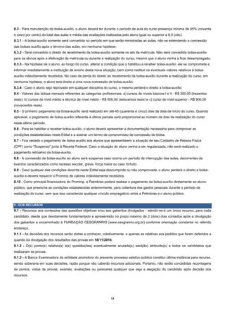 8.3 - Para manutenção da bolsa-auxílio, o aluno deverá ter durante o período de aula do curso presença mínima de 95% (noventa
e cinco por cento) do total das aulas e média das avaliações realizadas pelo aluno igual ou superior a 8,0 (oito).
8.3.1 - A bolsa-auxílio somente será concedida no período em que serão ministradas as aulas, não se estendendo a concessão
das bolsas auxílio após o término das aulas, em nenhuma hipótese.
8.3.2 - Será concedido o direito de recebimento da bolsa-auxílio somente no ato da matrícula. Não será concedida bolsa-auxílio
para os alunos após a efetivação da matrícula ou durante a realização do curso, mesmo que o aluno venha a ficar desempregado.
8.3.3 - Na hipótese de o aluno, ao longo do curso, alterar a condição que o habilitou a receber bolsa-auxílio, ele se compromete a
informar imediatamente a instituição de ensino desta nova situação, bem como restituir os eventuais valores relativos à bolsa-
auxílio indevidamente recebidos. No caso de perda do direito ao recebimento da bolsa-auxílio durante a realização do curso, em
nenhuma hipótese, o aluno terá direito a uma nova concessão de bolsa-auxílio.
8.3.4 - Caso o aluno seja reprovado em qualquer disciplina do curso, o mesmo perderá o direito a bolsa-auxílio.
8.4 - Valores das bolsas mensais referentes às categorias profissionais: a) cursos de níveis básicos I e II - R$ 300,00 (trezentos
reais), b) cursos de nível médio e técnico de nível médio - R$ 600,00 (seiscentos reais) e c) curso de nível superior - R$ 900,00
(novecentos reais).
8.5 - O primeiro pagamento da bolsa-auxílio será realizado em até 45 (quarenta e cinco) dias da data de início do curso. Quando
aplicável, o pagamento de bolsa-auxílio referente à última parcela será proporcional ao número de dias de realização do curso
neste último período.
8.6 - Para se habilitar a receber bolsa-auxílio, o aluno deverá apresentar a documentação necessária para comprovar as
condições estabelecidas neste Edital e a assinar um termo de compromisso de concessão de bolsa.
8.7 - Fica vedado o pagamento de bolsa-auxílio aos alunos que apresentarem a situação de seu Cadastro de Pessoa Física
(CPF) como "Suspenso" junto à Receita Federal. Caso a situação do aluno venha a ser regularizada, não será realizado o
pagamento retroativo da bolsa-auxílio.
8.8 - A concessão de bolsa-auxílio ao aluno será suspensa caso ocorra um período de interrupção das aulas, decorrentes de
eventos caracterizados como recesso escolar, greve, força maior ou caso fortuito.
8.9 - Caso qualquer das condições descrita neste Edital seja descumprida ou não comprovada, o aluno perderá o direito a bolsa-
auxílio e deverá ressarcir o Prominp de valores indevidamente recebidos.
8.10 - Como principal financiadora do Prominp, a Petrobras poderá realizar o pagamento da bolsa-auxílio diretamente ao aluno-
público, que preencha as condições estabelecidas anteriormente, para cobertura dos gastos pessoais durante o período de
realização do curso, sem que isso caracterize qualquer vínculo empregatício entre a Petrobras e o aluno-público.


9 - DOS RECURSOS
9.1 - Recursos aos conteúdos das questões objetivas e/ou aos gabaritos divulgados - admitir-se-á um único recurso, para cada
candidato, desde que devidamente fundamentado e apresentado no prazo máximo de 2 (dois) dias contados após a divulgação
dos gabaritos e encaminhado à FUNDAÇÃO CESGRANRIO (www.cesgranrio.org.br) conforme orientação constante no referido
endereço.
9.1.1 - As decisões dos recursos serão dadas a conhecer, coletivamente, e apenas as relativas aos pedidos que forem deferidos e
quando da divulgação dos resultados das provas em 18/11/2010.
9.1.2 - O(s) ponto(s) relativo(s) à(s) questão(ões) eventualmente anulada(s) será(ão) atribuído(s) a todos os candidatos que
realizaram as provas.
9.1.3 - A Banca Examinadora da entidade promotora do presente processo seletivo público constitui última instância para recurso,
sendo soberana em suas decisões, razão porque não caberão recursos adicionais. Portanto, não serão concedidas recontagens
de pontos, vistas de provas, exames, avaliações ou pareceres qualquer que seja a alegação do candidato após decisão dos
recursos.




                                                                 13 
 