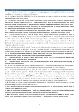 10 - DAS DISPOSIÇÕES FINAIS
10.1 - A inscrição do candidato implicará a aceitação das normas para o processo seletivo público contidas nos comunicados,
neste Edital e em outros a serem eventualmente divulgados.
10.2 - O Prominp e a FUNDAÇÃO CESGRANRIO se eximem das despesas com viagens e estadas dos candidatos em quaisquer
das etapas deste processo seletivo público.
10.3 - Os candidatos poderão obter as informações a respeito deste processo seletivo público, incluindo os resultados, através
dos endereços eletrônicos (www.prominp.com.br) e (www.cesgranrio.org.br), sendo de inteira responsabilidade dos mesmos
acompanhar todas as divulgações feitas por este meio e também através de atos e editais publicados no Diário Oficial da União.
10.4 - Não será fornecido qualquer documento comprobatório de aprovação/classificação no processo seletivo público, valendo
para este fim o Edital de Homologação publicado no Diário Oficial da União.
10.5 - A aprovação e a classificação no presente processo seletivo público geram, para o candidato, apenas a expectativa de
direito à participação no curso de sua opção, e em hipótese alguma haverá a garantia de emprego após o término do curso.
10.5.1 - O aluno matriculado em um dos cursos do Prominp terá seu currículo automaticamente disponibilizado no Banco de
Currículos no Portal de Qualificação do Prominp (www.prominp.com.br). No momento em que o currículo estiver disponibilizado
no Portal, o aluno também poderá atualizá-lo com novas informações sobre sua carreira profissional. O Banco de Currículos do
Prominp poderá ser acessado pelas empresas fornecedoras do setor de petróleo e gás natural, cadastradas no Portal de
Qualificação do Prominp. Caso o aluno seja reprovado ou desligado do curso do Prominp, seu currículo estará automaticamente
indisponível no Banco de Currículos.
10.5.2 - O certificado de conclusão do curso do Prominp somente será concedido ao aluno que cumprir com todas as exigências
dispostas neste Edital e que for aprovado no curso. Caso o aluno seja reprovado em alguma disciplina do curso, e esta venha
comprometer sua aprovação final no curso, em nenhuma hipótese, será concedido o certificado de conclusão do curso ao aluno.
10.6 - O candidato convocado para a realização de qualquer fase vinculada ao processo seletivo público e que não a atender, no
prazo estipulado pelo Prominp, será considerado desistente e automaticamente excluído.
10.7 - O candidato aprovado no presente processo seletivo público, quando convocado para manifestar-se acerca de sua
participação no curso, poderá dela desistir definitivamente.
10.8 - Caberá ao candidato convocado que ocupar vaga em localidade diversa de seu domicílio arcar com as despesas de
mudança, instalação e permanência.
10.9 - O aluno, uma vez matriculado no curso do Prominp, deverá concluir o curso oferecido integralmente, não sendo permitida a
complementação do curso ou módulo do curso em outra turma diferente da originalmente em que foi matriculado.
10.9.1 - Em caso de afastamento do aluno por motivo de saúde, o mesmo (ou seu bastante procurador) deverá informar a
situação à entidade de ensino, apresentar o atestado médico de saúde e assinar o termo de solicitação de afastamento e ciência.
O atestado médico deverá conter claramente o nome completo e CPF do aluno, o motivo e o período do afastamento, bem como,
assinatura, nome completo, número do CRM e CPF do médico. No caso de afastamento prolongado, o aluno somente terá direito
a retomar o curso interrompido caso haja disponibilidade de vaga em outra turma da mesma categoria profissional em execução,
nada tendo a reclamar, caso não seja possível a continuidade do curso após término do período de seu afastamento.
10.10 - O resultado do presente processo seletivo público será publicado no Diário Oficial da União e informado nos endereços
eletrônicos (www.prominp.com.br) e (www.cesgranrio.org.br).
10.11 - O candidato deverá manter atualizados todos seus dados cadastrais como, por exemplo, endereço, telefone, e-mail no
Portal do Prominp (www.prominp.com.br).
10.11.1 - Para os candidatos inscritos via internet, o acesso para atualização dos dados no Portal do Prominp deverá ser realizado
utilizando os dados de usuário e senha cadastrados pelo candidato durante o processo de inscrição.
10.11.2 - Caso os dados cadastrais do candidato não estejam atualizados, conforme disposto no subitem 10.11 deste Edital, o
Prominp não se responsabilizará pela não convocação do candidato, e o mesmo perderá o direito ao ingresso no curso.




                                                               14 
 