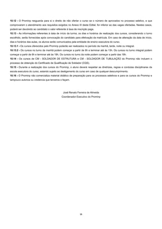 10.12 - O Prominp resguarda para si o direito de não ofertar o curso se o número de aprovados no processo seletivo, e que
comprovarem o atendimento aos requisitos exigidos no Anexo III deste Edital, for inferior ao das vagas ofertadas. Nestes casos,
poderá ser devolvido ao candidato o valor referente à taxa de inscrição paga.
10.13 - As informações referentes à data de início da turma, os dias e horários de realização dos cursos, considerando o turno
escolhido, serão fornecidas após convocação do candidato para efetivação da matrícula. Em caso de alteração da data de início,
dias e horários das aulas, os alunos serão comunicados pela entidade de ensino executora do curso.
10.13.1 - Os cursos oferecidos pelo Prominp poderão ser realizados no período da manhã, tarde, noite ou integral.
10.13.2 - Os cursos no turno da manhã podem começar a partir de 6h e terminar até às 13h. Os cursos no turno integral podem
começar a partir de 6h e terminar até às 18h. Os cursos no turno da noite podem começar a partir das 18h.
10.14 - Os cursos de CM - SOLDADOR DE ESTRUTURA e CM - SOLDADOR DE TUBULAÇÃO do Prominp não incluem o
processo de obtenção do Certificado de Qualificação de Soldador (CQS).
10.15 - Durante a realização dos cursos do Prominp, o aluno deverá respeitar as diretrizes, regras e condutas disciplinares da
escola executora do curso, estando sujeito ao desligamento do curso em caso de qualquer descumprimento.
10.16 - O Prominp não comercializa material didático de preparação para os processos seletivos e para os cursos do Prominp e
tampouco autoriza ou credencia que terceiros o façam.




                                                José Renato Ferreira de Almeida
                                               Coordenador Executivo do Prominp




                                                                15 
 