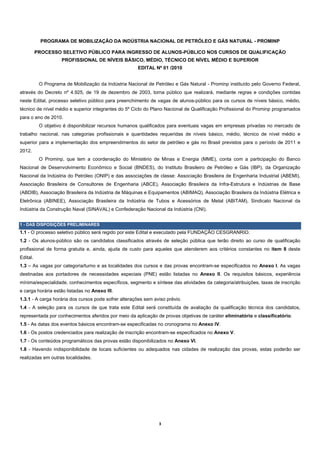 PROGRAMA DE MOBILIZAÇÃO DA INDÚSTRIA NACIONAL DE PETRÓLEO E GÁS NATURAL - PROMINP

          PROCESSO SELETIVO PÚBLICO PARA INGRESSO DE ALUNOS-PÚBLICO NOS CURSOS DE QUALIFICAÇÃO
                     PROFISSIONAL DE NÍVEIS BÁSICO, MÉDIO, TÉCNICO DE NÍVEL MÉDIO E SUPERIOR
                                                      EDITAL Nº 01 /2010


           O Programa de Mobilização da Indústria Nacional de Petróleo e Gás Natural - Prominp instituído pelo Governo Federal,
através do Decreto nº 4.925, de 19 de dezembro de 2003, torna público que realizará, mediante regras e condições contidas
neste Edital, processo seletivo público para preenchimento de vagas de alunos-público para os cursos de níveis básico, médio,
técnico de nível médio e superior integrantes do 5º Ciclo do Plano Nacional de Qualificação Profissional do Prominp programados
para o ano de 2010.
           O objetivo é disponibilizar recursos humanos qualificados para eventuais vagas em empresas privadas no mercado de
trabalho nacional, nas categorias profissionais e quantidades requeridas de níveis básico, médio, técnico de nível médio e
superior para a implementação dos empreendimentos do setor de petróleo e gás no Brasil previstos para o período de 2011 e
2012.
           O Prominp, que tem a coordenação do Ministério de Minas e Energia (MME), conta com a participação do Banco
Nacional de Desenvolvimento Econômico e Social (BNDES), do Instituto Brasileiro de Petróleo e Gás (IBP), da Organização
Nacional da Indústria do Petróleo (ONIP) e das associações de classe: Associação Brasileira de Engenharia Industrial (ABEMI),
Associação Brasileira de Consultores de Engenharia (ABCE), Associação Brasileira da Infra-Estrutura e Indústrias de Base
(ABDIB), Associação Brasileira da Indústria de Máquinas e Equipamentos (ABIMAQ), Associação Brasileira da Indústria Elétrica e
Eletrônica (ABINEE), Associação Brasileira da Indústria de Tubos e Acessórios de Metal (ABITAM), Sindicato Nacional da
Indústria da Construção Naval (SINAVAL) e Confederação Nacional da Indústria (CNI).


1 - DAS DISPOSIÇÕES PRELIMINARES
1.1 - O processo seletivo público será regido por este Edital e executado pela FUNDAÇÃO CESGRANRIO.
1.2 - Os alunos-público são os candidatos classificados através de seleção pública que terão direito ao curso de qualificação
profissional de forma gratuita e, ainda, ajuda de custo para aqueles que atenderem aos critérios constantes no item 8 deste
Edital.
1.3 – As vagas por categoria/turno e as localidades dos cursos e das provas encontram-se especificados no Anexo I. As vagas
destinadas aos portadores de necessidades especiais (PNE) estão listadas no Anexo II. Os requisitos básicos, experiência
mínima/especialidade, conhecimentos específicos, segmento e síntese das atividades da categoria/atribuições, taxas de inscrição
e carga horária estão listadas no Anexo III.
1.3.1 - A carga horária dos cursos pode sofrer alterações sem aviso prévio.
1.4 - A seleção para os cursos de que trata este Edital será constituída de avaliação da qualificação técnica dos candidatos,
representada por conhecimentos aferidos por meio da aplicação de provas objetivas de caráter eliminatório e classificatório.
1.5 - As datas dos eventos básicos encontram-se especificadas no cronograma no Anexo IV.
1.6 - Os postos credenciados para realização de inscrição encontram-se especificados no Anexo V.
1.7 - Os conteúdos programáticos das provas estão disponibilizados no Anexo VI.
1.8 - Havendo indisponibilidade de locais suficientes ou adequados nas cidades de realização das provas, estas poderão ser
realizadas em outras localidades.




                                                                3 
 