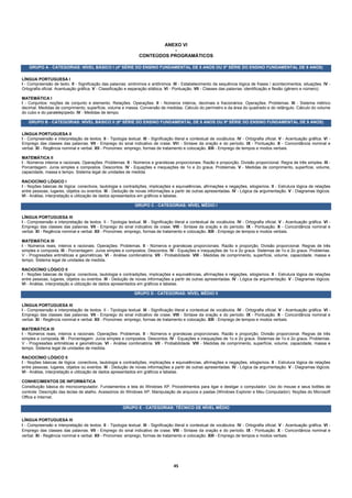 ANEXO VI
                                                                             -
                                                                  CONTEÚDOS PROGRAMÁTICOS

    GRUPO A - CATEGORIAS: NÍVEL BÁSICO I (4ª SÉRIE DO ENSINO FUNDAMENTAL DE 8 ANOS OU 5ª SÉRIE DO ENSINO FUNDAMENTAL DE 9 ANOS)

LÍNGUA PORTUGUESA I
I - Compreensão de texto. II - Significação das palavras: sinônimos e antônimos. III - Estabelecimento da sequência lógica de frases / acontecimentos, situações. IV -
Ortografia oficial. Acentuação gráfica. V - Classificação e separação silábica. VI - Pontuação. VII - Classes das palavras: identificação e flexão (gênero e número).

MATEMÁTICA I
I - Conjuntos: noções de conjunto e elemento. Relações. Operações. II - Números inteiros, decimais e fracionários. Operações. Problemas. III - Sistema métrico
decimal. Medidas de comprimento, superfície, volume e massa. Conversão de medidas. Cálculo do perímetro e da área do quadrado e do retângulo. Cálculo do volume
do cubo e do paralelepípedo. IV - Medidas de tempo.

   GRUPO B - CATEGORIAS: NÍVEL BÁSICO II (8ª SÉRIE DO ENSINO FUNDAMENTAL DE 8 ANOS OU 9ª SÉRIE DO ENSINO FUNDAMENTAL DE 9 ANOS)

LÍNGUA PORTUGUESA II
I - Compreensão e interpretação de textos. II - Tipologia textual. III - Significação literal e contextual de vocábulos. IV - Ortografia oficial. V - Acentuação gráfica. VI -
Emprego das classes das palavras. VII - Emprego do sinal indicativo de crase. VIII - Sintaxe da oração e do período. IX - Pontuação. X - Concordância nominal e
verbal. XI - Regência nominal e verbal. XII - Pronomes: emprego, formas de tratamento e colocação. XIII - Emprego de tempos e modos verbais.

MATEMÁTICA II
I - Números inteiros e racionais. Operações. Problemas. II - Números e grandezas proporcionais. Razão e proporção. Divisão proporcional. Regra de três simples. III -
Porcentagem. Juros simples e compostos. Descontos. IV - Equações e inequações de 1o e 2o graus. Problemas. V - Medidas de comprimento, superfície, volume,
capacidade, massa e tempo. Sistema legal de unidades de medida.

RACIOCÍNIO LÓGICO I
I - Noções básicas de lógica: conectivos, tautologia e contradições, implicações e equivalências, afirmações e negações, silogismos. II - Estrutura lógica de relações
entre pessoas, lugares, objetos ou eventos. III - Dedução de novas informações a partir de outras apresentadas. IV - Lógica da argumentação. V - Diagramas lógicos.
VI - Análise, interpretação e utilização de dados apresentados em gráficos e tabelas.

                                                               GRUPO C - CATEGORIAS: NÍVEL MÉDIO I

LÍNGUA PORTUGUESA III
I - Compreensão e interpretação de textos. II - Tipologia textual. III - Significação literal e contextual de vocábulos. IV - Ortografia oficial. V - Acentuação gráfica. VI -
Emprego das classes das palavras. VII - Emprego do sinal indicativo de crase. VIII - Sintaxe da oração e do período. IX - Pontuação. X - Concordância nominal e
verbal. XI - Regência nominal e verbal. XII - Pronomes: emprego, formas de tratamento e colocação. XIII - Emprego de tempos e modos verbais.

MATEMÁTICA III
I - Números reais, inteiros e racionais. Operações. Problemas. II - Números e grandezas proporcionais. Razão e proporção. Divisão proporcional. Regras de três
simples e composta. III - Porcentagem. Juros simples e compostos. Descontos. IV - Equações e inequações de 1o e 2o graus. Sistemas de 1o e 2o graus. Problemas.
V - Progressões aritméticas e geométricas. VI - Análise combinatória. VII - Probabilidade. VIII - Medidas de comprimento, superfície, volume, capacidade, massa e
tempo. Sistema legal de unidades de medida.

RACIOCÍNIO LÓGICO II
I - Noções básicas de lógica: conectivos, tautologia e contradições, implicações e equivalências, afirmações e negações, silogismos. II - Estrutura lógica de relações
entre pessoas, lugares, objetos ou eventos. III - Dedução de novas informações a partir de outras apresentadas. IV - Lógica da argumentação. V - Diagramas lógicos.
VI - Análise, interpretação e utilização de dados apresentados em gráficos e tabelas.

                                                               GRUPO D - CATEGORIAS: NÍVEL MÉDIO II

LÍNGUA PORTUGUESA III
I - Compreensão e interpretação de textos. II - Tipologia textual. III - Significação literal e contextual de vocábulos. IV - Ortografia oficial. V - Acentuação gráfica. VI -
Emprego das classes das palavras. VII - Emprego do sinal indicativo de crase. VIII - Sintaxe da oração e do período. IX - Pontuação. X - Concordância nominal e
verbal. XI - Regência nominal e verbal. XII - Pronomes: emprego, formas de tratamento e colocação. XIII - Emprego de tempos e modos verbais.

MATEMÁTICA III
I - Números reais, inteiros e racionais. Operações. Problemas. II - Números e grandezas proporcionais. Razão e proporção. Divisão proporcional. Regras de três
simples e composta. III - Porcentagem. Juros simples e compostos. Descontos. IV - Equações e inequações de 1o e 2o graus. Sistemas de 1o e 2o graus. Problemas.
V - Progressões aritméticas e geométricas. VI - Análise combinatória. VII - Probabilidade. VIII - Medidas de comprimento, superfície, volume, capacidade, massa e
tempo. Sistema legal de unidades de medida.

RACIOCÍNIO LÓGICO II
I - Noções básicas de lógica: conectivos, tautologia e contradições, implicações e equivalências, afirmações e negações, silogismos. II - Estrutura lógica de relações
entre pessoas, lugares, objetos ou eventos. III - Dedução de novas informações a partir de outras apresentadas. IV - Lógica da argumentação. V - Diagramas lógicos.
VI - Análise, interpretação e utilização de dados apresentados em gráficos e tabelas.

CONHECIMENTOS DE INFORMÁTICA
Constituição básica do microcomputador. Fundamentos e tela do Windows XP. Procedimentos para ligar e desligar o computador. Uso do mouse e seus botões de
controle. Descrição das teclas de atalho. Acessórios do Windows XP. Manipulação de arquivos e pastas (Windows Explorer e Meu Computador). Noções do Microsoft
Office e Internet.

                                                        GRUPO E - CATEGORIAS: TÉCNICO DE NÍVEL MÉDIO

LÍNGUA PORTUGUESA III
I - Compreensão e interpretação de textos. II - Tipologia textual. III - Significação literal e contextual de vocábulos. IV - Ortografia oficial. V - Acentuação gráfica. VI -
Emprego das classes das palavras. VII - Emprego do sinal indicativo de crase. VIII - Sintaxe da oração e do período. IX - Pontuação. X - Concordância nominal e
verbal. XI - Regência nominal e verbal. XII - Pronomes: emprego, formas de tratamento e colocação. XIII - Emprego de tempos e modos verbais.




                                                                                     45 
 