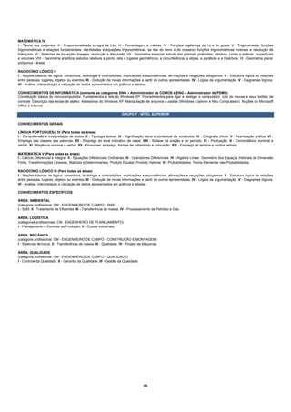 MATEMÁTICA IV
I - Teoria dos conjuntos. II - Proporcionalidade e regra de três. III - Porcentagem e médias. IV - Funções algébricas de 1o e 2o graus. V - Trigonometria: funções
trigonométricas e relações fundamentais; identidades e equações trigonométricas; as leis do seno e do cosseno; funções trigonométricas inversas e resolução de
triângulos. VI - Sistemas de equações lineares: resolução e discussão. VII - Geometria espacial: estudo dos prismas, pirâmides, cilindros, cones e esferas - superfícies
e volumes. VIII - Geometria analítica: estudos relativos a ponto, reta e lugares geométricos, a circunferência, a elipse, a parábola e a hipérbole. IX - Geometria plana:
polígonos - áreas.

RACIOCÍNIO LÓGICO II
I - Noções básicas de lógica: conectivos, tautologia e contradições, implicações e equivalências, afirmações e negações, silogismos. II - Estrutura lógica de relações
entre pessoas, lugares, objetos ou eventos. III - Dedução de novas informações a partir de outras apresentadas. IV - Lógica da argumentação. V - Diagramas lógicos.
VI - Análise, interpretação e utilização de dados apresentados em gráficos e tabelas.

CONHECIMENTOS DE INFORMÁTICA (somente as categorias ENG – Administrador de COMOS e ENG – Administrador de PDMS)
Constituição básica do microcomputador. Fundamentos e tela do Windows XP. Procedimentos para ligar e desligar o computador. Uso do mouse e seus botões de
controle. Descrição das teclas de atalho. Acessórios do Windows XP. Manipulação de arquivos e pastas (Windows Explorer e Meu Computador). Noções do Microsoft
Office e Internet.

                                                                      GRUPO F - NÍVEL SUPERIOR

CONHECIMENTOS GERAIS

LÍNGUA PORTUGUESA IV (Para todas as áreas)
I - Compreensão e interpretação de textos. II - Tipologia textual. III - Significação literal e contextual de vocábulos. IV - Ortografia oficial. V - Acentuação gráfica. VI -
Emprego das classes das palavras. VII - Emprego do sinal indicativo de crase. VIII - Sintaxe da oração e do período. IX - Pontuação. X - Concordância nominal e
verbal. XI - Regência nominal e verbal. XII - Pronomes: emprego, formas de tratamento e colocação. XIII - Emprego de tempos e modos verbais.

MATEMÁTICA V (Para todas as áreas)
I - Cálculo Diferencial e Integral. II - Equações Diferenciais Ordinárias. III - Operadores Diferenciais. IV - Álgebra Linear: Geometria dos Espaços Vetoriais de Dimensão
Finita, Transformações Lineares, Matrizes e Determinantes, Produto Escalar, Produto Vetorial. V - Probabilidades. Teoria Elementar das Probabilidades.

RACIOCÍNIO LÓGICO III (Para todas as áreas)
I - Noções básicas de lógica: conectivos, tautologia e contradições, implicações e equivalências, afirmações e negações, silogismos. II - Estrutura lógica de relações
entre pessoas, lugares, objetos ou eventos. III - Dedução de novas informações a partir de outras apresentadas. IV - Lógica da argumentação. V - Diagramas lógicos.
VI - Análise, interpretação e utilização de dados apresentados em gráficos e tabelas.

CONHECIMENTOS ESPECÍFICOS

ÁREA: AMBIENTAL
(categoria profissional: CM - ENGENHEIRO DE CAMPO - SMS)
I - SMS. II - Tratamento de Efluentes. III - Transferência de massa. IV - Processamento de Petróleo e Gás.

ÁREA: LOGÍSTICA
(categorias profissionais: CM - ENGENHEIRO DE PLANEJAMENTO)
I - Planejamento e Controle da Produção. II - Custos industriais.

ÁREA: MECÂNICA
(categoria profissional: CM - ENGENHEIRO DE CAMPO - CONSTRUÇÃO E MONTAGEM)
I - Sistemas térmicos. II - Transferência de massa. III - Qualidade. IV - Projeto de Máquinas.

ÁREA: QUALIDADE
(categoria profissional: CM - ENGENHEIRO DE CAMPO - QUALIDADE)
I - Controle da Qualidade. II - Garantia da Qualidade. III - Gestão da Qualidade.




                                                                                     46 
 