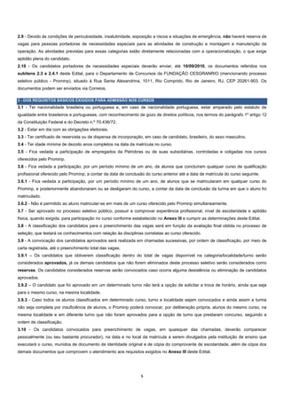 2.9 - Devido às condições de periculosidade, insalubridade, exposição a riscos e situações de emergência, não haverá reserva de
vagas para pessoas portadoras de necessidades especiais para as atividades de construção e montagem e manutenção da
operação. As atividades previstas para essas categorias estão diretamente relacionadas com a operacionalização, o que exige
aptidão plena do candidato.
2.10 - Os candidatos portadores de necessidades especiais deverão enviar, até 10/09/2010, os documentos referidos nos
subitens 2.3 e 2.4.1 deste Edital, para o Departamento de Concursos da FUNDAÇÃO CESGRANRIO (mencionando processo
seletivo público - Prominp), situado à Rua Santa Alexandrina, 1011, Rio Comprido, Rio de Janeiro, RJ, CEP 20261-903. Os
documentos podem ser enviados via Correios.

3 - DOS REQUISITOS BÁSICOS EXIGIDOS PARA ADMISSÃO NOS CURSOS
3.1 - Ter nacionalidade brasileira ou portuguesa e, em caso de nacionalidade portuguesa, estar amparado pelo estatuto de
igualdade entre brasileiros e portugueses, com reconhecimento de gozo de direitos políticos, nos termos do parágrafo 1º artigo 12
da Constituição Federal e do Decreto n.º 70.436/72.
3.2 - Estar em dia com as obrigações eleitorais.
3.3 - Ter certificado de reservista ou de dispensa de incorporação, em caso de candidato, brasileiro, do sexo masculino.
3.4 - Ter idade mínima de dezoito anos completos na data da matrícula no curso.
3.5 - Fica vedada a participação de empregados da Petrobras ou de suas subsidiárias, controladas e coligadas nos cursos
oferecidos pelo Prominp.
3.6 - Fica vedada a participação, por um período mínimo de um ano, de alunos que concluíram qualquer curso de qualificação
profissional oferecido pelo Prominp, a contar da data de conclusão do curso anterior até a data de matrícula do curso seguinte.
3.6.1 - Fica vedada a participação, por um período mínimo de um ano, de alunos que se matricularam em qualquer curso do
Prominp, e posteriormente abandonaram ou se desligaram do curso, a contar da data de conclusão da turma em que o aluno foi
matriculado.
3.6.2 - Não é permitido ao aluno matricular-se em mais de um curso oferecido pelo Prominp simultaneamente.
3.7 - Ser aprovado no processo seletivo público, possuir e comprovar experiência profissional, nível de escolaridade e aptidão
física, quando exigida, para participação no curso conforme estabelecido no Anexo III e cumprir as determinações deste Edital.
3.8 - A classificação dos candidatos para o preenchimento das vagas será em função da avaliação final obtida no processo de
seleção, que testará os conhecimentos com relação às disciplinas correlatas ao curso oferecido.
3.9 - A convocação dos candidatos aprovados será realizada em chamadas sucessivas, por ordem de classificação, por meio de
carta registrada, até o preenchimento total das vagas.
3.9.1 – Os candidatos que obtiverem classificação dentro do total de vagas disponível na categoria/localidade/turno serão
considerados aprovados, já os demais candidatos que não forem eliminados deste processo seletivo serão considerados como
reservas. Os candidatos considerados reservas serão convocados caso ocorra alguma desistência ou eliminação de candidatos
aprovados.
3.9.2 – O candidato que foi aprovado em um determinado turno não terá a opção de solicitar a troca de horário, ainda que seja
para o mesmo curso, na mesma localidade.
3.9.3 - Caso todos os alunos classificados em determinado curso, turno e localidade sejam convocados e ainda assim a turma
não seja completa por insuficiência de alunos, o Prominp poderá convocar, por deliberação própria, alunos do mesmo curso, na
mesma localidade e em diferente turno que não foram aprovados para a opção de turno que prestaram concurso, seguindo a
ordem de classificação.
3.10 - Os candidatos convocados para preenchimento de vagas, em quaisquer das chamadas, deverão comparecer
pessoalmente (ou seu bastante procurador), na data e no local da matrícula a serem divulgados pela instituição de ensino que
executará o curso, munidos de documento de identidade original e de cópia do comprovante de escolaridade, além de cópia dos
demais documentos que comprovem o atendimento aos requisitos exigidos no Anexo III deste Edital.




                                                                5 
 