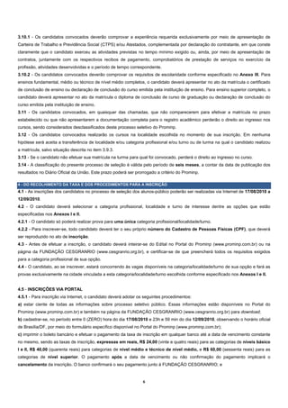 3.10.1 - Os candidatos convocados deverão comprovar a experiência requerida exclusivamente por meio de apresentação de
Carteira de Trabalho e Previdência Social (CTPS) e/ou Atestados, complementada por declaração do contratante, em que conste
claramente que o candidato exerceu as atividades previstas no tempo mínimo exigido ou, ainda, por meio de apresentação de
contratos, juntamente com os respectivos recibos de pagamento, comprobatórios de prestação de serviços no exercício da
profissão, atividades desenvolvidas e o período de tempo correspondente.
3.10.2 - Os candidatos convocados deverão comprovar os requisitos de escolaridade conforme especificado no Anexo III. Para
ensinos fundamental, médio ou técnico de nível médio completos, o candidato deverá apresentar no ato da matrícula o certificado
de conclusão de ensino ou declaração de conclusão do curso emitida pela instituição de ensino. Para ensino superior completo, o
candidato deverá apresentar no ato da matrícula o diploma de conclusão de curso de graduação ou declaração de conclusão do
curso emitida pela instituição de ensino.
3.11 - Os candidatos convocados, em quaisquer das chamadas, que não comparecerem para efetivar a matrícula no prazo
estabelecido ou que não apresentarem a documentação completa para o registro acadêmico perderão o direito ao ingresso nos
cursos, sendo considerados desclassificados deste processo seletivo do Prominp.
3.12 - Os candidatos convocados realizarão os cursos na localidade escolhida no momento de sua inscrição. Em nenhuma
hipótese será aceita a transferência de localidade e/ou categoria profissional e/ou turno ou de turma na qual o candidato realizou
a matrícula, salvo situação descrita no item 3.9.3.
3.13 - Se o candidato não efetuar sua matrícula na turma para qual foi convocado, perderá o direito ao ingresso no curso.
3.14 - A classificação do presente processo de seleção é válida pelo período de seis meses, a contar da data de publicação dos
resultados no Diário Oficial da União. Este prazo poderá ser prorrogado a critério do Prominp.

4 - DO RECOLHIMENTO DA TAXA E DOS PROCEDIMENTOS PARA A INSCRIÇÃO
4.1 - As inscrições dos candidatos no processo de seleção dos alunos-público poderão ser realizadas via Internet de 17/08/2010 a
12/09/2010.
4.2 - O candidato deverá selecionar a categoria profissional, localidade e turno de interesse dentre as opções que estão
especificadas nos Anexos I e II.
4.2.1 - O candidato só poderá realizar prova para uma única categoria profissional/localidade/turno.
4.2.2 - Para inscrever-se, todo candidato deverá ter o seu próprio número do Cadastro de Pessoas Físicas (CPF), que deverá
ser reproduzido no ato de inscrição.
4.3 - Antes de efetuar a inscrição, o candidato deverá inteirar-se do Edital no Portal do Prominp (www.prominp.com.br) ou na
página da FUNDAÇÃO CESGRANRIO (www.cesgranrio.org.br), e certificar-se de que preencherá todos os requisitos exigidos
para a categoria profissional de sua opção.
4.4 - O candidato, ao se inscrever, estará concorrendo às vagas disponíveis na categoria/localidade/turno de sua opção e fará as
provas exclusivamente na cidade vinculada a esta categoria/localidade/turno escolhida conforme especificado nos Anexos I e II.


4.5 - INSCRIÇÕES VIA PORTAL
4.5.1 - Para inscrição via Internet, o candidato deverá adotar os seguintes procedimentos:
a) estar ciente de todas as informações sobre processo seletivo público. Essas informações estão disponíveis no Portal do
Prominp (www.prominp.com.br) e também na página da FUNDAÇÃO CESGRANRIO (www.cesgranrio.org.br) para download;
b) cadastrar-se, no período entre 0 (ZERO) hora do dia 17/08/2010 e 23h e 59 min do dia 12/09/2010, observando o horário oficial
de Brasília/DF, por meio do formulário específico disponível no Portal do Prominp (www.prominp.com.br);
c) imprimir o boleto bancário e efetuar o pagamento da taxa de inscrição em qualquer banco até a data de vencimento constante
no mesmo, sendo as taxas de inscrição, expressas em reais, R$ 24,00 (vinte e quatro reais) para as categorias de níveis básico
I e II, R$ 40,00 (quarenta reais) para categorias de nível médio e técnico de nível médio, e R$ 60,00 (sessenta reais) para as
categorias de nível superior. O pagamento após a data de vencimento ou não confirmação do pagamento implicará o
cancelamento da inscrição. O banco confirmará o seu pagamento junto à FUNDAÇÃO CESGRANRIO; e


                                                                 6 
 