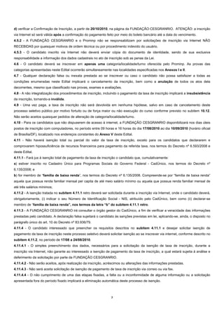 d) verificar a Confirmação de Inscrição, a partir de 20/10/2010, na página da FUNDAÇÃO CESGRANRIO. ATENÇÃO: a inscrição
via Internet só será válida após a confirmação do pagamento feito por meio do boleto bancário até a data do vencimento.
4.5.2 - A FUNDAÇÃO CESGRANRIO e o Prominp não se responsabilizam por solicitações de inscrição via Internet NÃO
RECEBIDAS por quaisquer motivos de ordem técnica ou por procedimento indevido do usuário.
4.5.3 - O candidato inscrito via Internet não deverá enviar cópia do documento de identidade, sendo de sua exclusiva
responsabilidade a informação dos dados cadastrais no ato de inscrição sob as penas da Lei.
4.6 - O candidato deverá se inscrever em apenas uma categoria/localidade/turno oferecida pelo Prominp. As provas das
categorias apresentadas neste Edital ocorrerão simultaneamente nas localidades especificadas nos Anexos I e II.
4.7 - Qualquer declaração falsa ou inexata prestada ao se inscrever ou caso o candidato não possa satisfazer a todas as
condições enumeradas neste Edital implicará o cancelamento da inscrição, bem como a anulação de todos os atos dela
decorrentes, mesmo que classificado nas provas, exames e avaliações.
4.8 - A não integralização dos procedimentos de inscrição, incluindo o pagamento da taxa de inscrição implicará a insubsistência
da inscrição, tornando-a inválida.
4.9 - Uma vez paga, a taxa de inscrição não será devolvida em nenhuma hipótese, salvo em caso de cancelamento deste
processo seletivo público por motivo fortuito ou de força maior ou não execução do curso conforme previsto no subitem 10.12.
Não serão aceitos quaisquer pedidos de alteração de categoria/localidade/turno.
4.10 - Para os candidatos que não dispuserem de acesso à internet, a FUNDAÇÃO CESGRANRIO disponibilizará nos dias úteis
postos de inscrição com computadores, no período entre 09 horas e 16 horas do dia 17/08/2010 ao dia 10/09/2010 (horário oficial
de Brasília/DF), localizado nos endereços constantes do Anexo V deste Edital.
4.11 - Não haverá isenção total ou parcial do valor da taxa de inscrição, exceto para os candidatos que declararem e
comprovarem hipossuficiência de recursos financeiros para pagamento da referida taxa, nos termos do Decreto nº 6.593/2008 e
deste Edital.
4.11.1 - Fará jus à isenção total de pagamento da taxa de inscrição o candidato que, cumulativamente:
a) estiver inscrito no Cadastro Único para Programas Sociais do Governo Federal - CadÚnico, nos termos do Decreto nº
6.135/2008; e
b) for membro de “família de baixa renda”, nos termos do Decreto nº 6.135/2008. Compreende-se por “família de baixa renda”
aquela que possua renda familiar mensal per capita de até meio salário mínimo ou aquela que possua renda familiar mensal de
até três salários mínimos;
4.11.2 - A isenção tratada no subitem 4.11.1 retro deverá ser solicitada durante a inscrição via Internet, onde o candidato deverá,
obrigatoriamente, (i) indicar o seu Número de Identificação Social - NIS, atribuído pelo CadÚnico, bem como (ii) declarar-se
membro de “família de baixa renda”, nos termos da letra “b” do subitem 4.11.1 retro.
4.11.3 - A FUNDAÇÃO CESGRANRIO irá consultar o órgão gestor do CadÚnico, a fim de verificar a veracidade das informações
prestadas pelo candidato. A declaração falsa sujeitará o candidato às sanções previstas em lei, aplicando-se, ainda, o disposto no
parágrafo único do art. 10 do Decreto nº 83.936/79.
4.11.4 - O candidato interessado que preencher os requisitos descritos no subitem 4.11.1 e desejar solicitar isenção de
pagamento da taxa de inscrição neste processo seletivo deverá solicitar isenção ao se inscrever via internet, conforme descrito no
subitem 4.11.2, no período de 17/08 a 24/08/2010.
4.11.4.1 - O simples preenchimento dos dados, necessários para a solicitação da isenção de taxa de inscrição, durante a
inscrição via Internet, não garante ao interessado a isenção de pagamento da taxa de inscrição, a qual estará sujeita à análise e
deferimento da solicitação por parte da FUNDAÇÃO CESGRANRIO.
4.11.4.2 - Não serão aceitos, após realização da inscrição, acréscimos ou alterações das informações prestadas.
4.11.4.3 - Não será aceita solicitação de isenção de pagamento de taxa de inscrição via correio ou via fax.
4.11.4.4 - O não cumprimento de uma das etapas fixadas, a falta ou a inconformidade de alguma informação ou a solicitação
apresentada fora do período fixado implicará a eliminação automática deste processo de isenção.



                                                                 7 
 