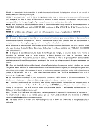4.11.4.5 - O resultado da análise dos pedidos de isenção de taxa de inscrição será divulgado no dia 02/09/2010, pela Internet, no
endereço eletrônico (www.cesgranrio.org.br).
4.11.4.6 - O candidato poderá a partir da data de divulgação da relação citada no subitem anterior, contestar o indeferimento, até
o dia 03/09/2010, por meio do campo de Interposição de Recursos, na página referente a este processo seletivo público no
endereço eletrônico (www.cesgranrio.org.br). Após esse período, não serão aceitos pedidos de revisão.
4.11.4.7 - Para ter acesso ao resultado da referida análise, os interessados poderão, ainda, consultar a Central de Atendimento da
FUNDAÇÃO CESGRANRIO, pelo telefone 0800 701 2028, no período de 02 a 03/09/2010, das 09 às 17 horas, horário de
Brasília.
4.11.4.8 - Os candidatos cujas solicitações tiverem sido indeferidas poderão efetuar a inscrição até o dia 12/09/2010.

5 - DA CONFIRMAÇÃO DE INSCRIÇÃO
5.1 - O Cartão de Confirmação de Inscrição será encaminhado individualmente para cada candidato via Correios conforme
endereço informado no ato da inscrição. No Cartão de Confirmação de Inscrição serão colocados, além dos principais dados do
candidato, seu número de inscrição, categoria, data, horário e local de realização das provas.
5.2 - A confirmação de inscrição deverá ser consultada através do Portal do Prominp (www.prominp.com.br). O candidato poderá
obter cópia impressa de seu Cartão de Confirmação de Inscrição no endereço eletrônico da FUNDAÇÃO CESGRANRIO
(www.cesgranrio.org.br).
5.3 - É obrigação do candidato conferir, no Cartão de Confirmação de Inscrição, os seguintes dados: nome; número do
documento        de   identidade,   sigla   do   Órgão   expedidor   e    Estado   emitente;   CPF;   data   de   nascimento;   sexo   e
categoria/localidade/turno de sua opção; quando for o caso, a informação de tratar-se de pessoa portadora de necessidades
especiais que demande condição especial para a realização das provas e/ou esteja concorrendo às vagas reservadas a tais
pessoas.
5.4 - Caso haja inexatidão na informação relativa à categoria/localidade/turno de sua opção e/ou em relação a sua eventual
condição de pessoa portadora de necessidades especiais, que demande condição especial para realização das provas e/ou
esteja concorrendo às vagas reservadas para portadores de necessidades especiais, o candidato deverá entrar em contato com a
FUNDAÇÃO CESGRANRIO, das 09 às 17 horas, horário de Brasília, nos dias 21 ou 22/10/2010, pelo telefone 0800 701 2028 ou
por e-mail (prominp@cesgranrio.org.br).
5.5 - Os eventuais erros de digitação no nome, número/órgão expedidor ou Estado emitente do documento de identidade, CPF,
data de nascimento, sexo, entre outros, deverão ser corrigidos somente no dia das respectivas provas.
5.6 - O candidato é co-responsável pela sua inscrição neste processo seletivo. Portanto, caso seu nome não conste na relação de
inscritos ou não receba o seu Cartão de Confirmação de Inscrição até 20/10/2010, o candidato deverá entrar em contato com a
FUNDAÇÃO CESGRANRIO, das 09 às 17 horas, horário oficial de Brasília, nos dias 21 ou 22/10/2010, pelo telefone 0800 701
2028 ou por e-mail (prominp@cesgranrio.org.br).
5.7 - O candidato não poderá alegar desconhecimento dos locais de realização das provas como justificativa de sua ausência. O
não comparecimento às provas ou aos exames, qualquer que seja o motivo, será considerado como desistência do candidato e
resultará em eliminação deste processo seletivo público.
5.8 - Não serão emitidas e enviadas pelos Correios segundas vias do Cartão de Confirmação de Inscrição sob qualquer
justificativa.




                                                                     8 
 