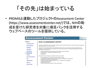 「その先」は始まっている
• PROMISと連動したプロジェクトのAssessment Center
(https://www.assessmentcenter.net/)では、NIHの助
成を受けた研究者を対象に項目バンクを活用する
ウェブベースのツールを提供している。
 