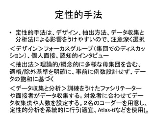定性的手法
• 定性的手法は、デザイン、抽出方法、データ収集と
分析法による影響をうけやすいので、注意深く選択
＜デザイン＞フォーカスグループ（集団でのディスカッ
ション）、個人面接、認知的インタビュー
＜抽出法＞理論的/概念的に多様な母集団を含む、
適格/除外基準を明確に、事前に例数設計せず、デー
タの飽和に基づく
＜データ収集と分析＞訓練をうけたファシリテーター
や面接者がデータ収集する。対象者に合わせてデー
タ収集法や人数を設定する。２名のコーダーを用意し、
定性的分析を系統的に行う(適宜、Atlas-tiなどを使用)。15
 
