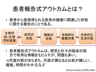 患者報告式アウトカムとは？
• 患者から直接得られる患者の健康に関連した状態
に関する報告のことである。
生物学
的・生理
学的変数
Wilson & Cleary (1995) JAMA
全体的な
生活の質
症状の
状態
機能の
状態
全般的な
健康知覚
• 患者報告式アウトカムは、研究と日々の臨床の両
方で有用な情報をもたらすが、問題も多い。
→尺度の質がまちまち、尺度が異なると比較が難しい、
複雑、時間がかかるなど
 