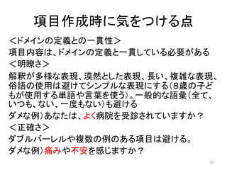 項目作成時に気をつける点
＜ドメインの定義との一貫性＞
項目内容は、ドメインの定義と一貫している必要がある
＜明瞭さ＞
解釈が多様な表現、漠然とした表現、長い、複雑な表現、
俗語の使用は避けてシンプルな表現にする（８歳の子ど
もが使用する単語や言葉を使う）。一般的な語彙（全て、
いつも、ない、一度もない）も避ける
ダメな例）あなたは、よく病院を受診されていますか？
＜正確さ＞
ダブルバーレルや複数の例のある項目は避ける。
ダメな例）痛みや不安を感じますか？
20
 