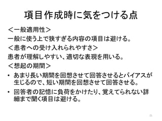 項目作成時に気をつける点
＜一般適用性＞
一般に使う上で狭すぎる内容の項目は避ける。
＜患者への受け入れられやすさ＞
患者が理解しやすい、適切な表現を用いる。
＜想起の期間＞
• あまり長い期間を回想させて回答させるとバイアスが
生じるので、短い期間を回想させて回答させる。
• 回答者の記憶に負荷をかけたり、覚えてられない詳
細まで聞く項目は避ける。
21
 