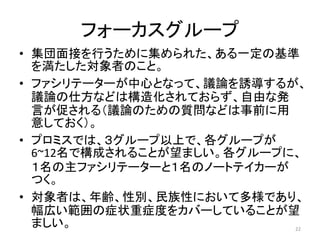 フォーカスグループ
• 集団面接を行うために集められた、ある一定の基準
を満たした対象者のこと。
• ファシリテーターが中心となって、議論を誘導するが、
議論の仕方などは構造化されておらず、自由な発
言が促される（議論のための質問などは事前に用
意しておく）。
• プロミスでは、３グループ以上で、各グループが
6~12名で構成されることが望ましい。各グループに、
１名の主ファシリテーターと１名のノートテイカーが
つく。
• 対象者は、年齢、性別、民族性において多様であり、
幅広い範囲の症状重症度をカバーしていることが望
ましい。 22
 