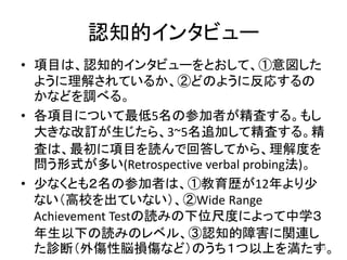 認知的インタビュー
• 項目は、認知的インタビューをとおして、①意図した
ように理解されているか、②どのように反応するの
かなどを調べる。
• 各項目について最低5名の参加者が精査する。もし
大きな改訂が生じたら、3~5名追加して精査する。精
査は、最初に項目を読んで回答してから、理解度を
問う形式が多い(Retrospective verbal probing法)。
• 少なくとも２名の参加者は、①教育歴が12年より少
ない（高校を出ていない）、②Wide Range
Achievement Testの読みの下位尺度によって中学３
年生以下の読みのレベル、③認知的障害に関連し
た診断（外傷性脳損傷など）のうち１つ以上を満たす。23
 