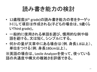 読み書き能力の検討
• 12歳程度(6th grade)の読み書き能力の者をターゲッ
トにして項目は作成される(子どもの場合は、9歳くら
いThird grade)。
• 一般的に使用される単語を選び、慣用的な例や俗
語を避ける。文は短く、シンプルにする。
• 何かの量が文章中にある場合は（例. 身長1.8以上）、
単位をつける（例. 身長180cm以上）。
※英語の場合は、Lexile Analyzerを使って、使っている
語の共通度や構文の複雑さを評価できる。
24
 