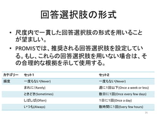 回答選択肢の形式
• 尺度内で一貫した回答選択肢の形式を用いること
が望ましい。
• PROMISでは、推奨される回答選択肢を設定してい
る。もし、これらの回答選択肢を用いない場合は、そ
の合理的な根拠を示して使用する。
カテゴリー セット１ セット２
頻度 一度もない(Never) 一度もない(Never)
まれに（Rarely) 週に１回以下(Once a week or less)
ときどき(Sometimes) 数日に１回(Once every few days)
しばしば(Often) １日に１回(Once a day)
いつも(Always) 数時間に１回(Every few hours)
26
 