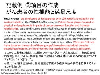 記載例：②項目の作成
がん患者の性機能と満足尺度
Focus Groups We conducted 16 focus groups with 109 patients to establish the
content validity of the PROMIS SexFS measures. Patient focus groups focused on
physical and psychosocial impacts of cancer on sexual function and intimate
relationships. We also discussed the clinical relevance of the proposed conceptual
model with oncology researchers and clinicians and sought their views on how
cancer and its treatment affected patients’ sexual health. We published our
working conceptual measurement model and provide an adapted version to show
the domains covered and how they may relate to each other. We wrote ~40 new
items based on the results of these groups/discussions and added domains
describing symptoms and other factors that interfere with sexual satisfaction.
→109名の患者を対象に、16個のフォーカスグループを実施した(内容的妥当性
の検討)。がんによる、性機能や親密な関係への身体・心理面への影響について
ディスカッションを行った。
→新たに40項目を追加し、性的満足を邪魔する症状や他の要因を記載するドメ
インを追加した。
Flynn et al. (2013). Development of the NIH PROMIS® Sexual Function and Satisfaction Measures
in Patients with Cancer. J Sex Med, 10, 43–52.
29
 