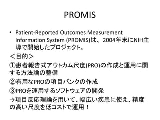 PROMIS
• Patient-Reported Outcomes Measurement
Information System (PROMIS)は、2004年末にNIH主
導で開始したプロジェクト。
＜目的＞
①患者報告式アウトカム尺度(PRO)の作成と運用に関
する方法論の整備
②有用なPROの項目バンクの作成
③PROを運用するソフトウェアの開発
→項目反応理論を用いて、幅広い疾患に使え、精度
の高い尺度を低コストで運用！
 