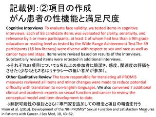 記載例：②項目の作成
がん患者の性機能と満足尺度
Cognitive Interviews To evaluate face validity, we tested items in cognitive
interviews. Each of 83 candidate items was evaluated for clarity, sensitivity, and
relevance by 5 or more participants, at least 2 of whom had less than a 9th grade
education or reading level as tested by the Wide Range Achievement Test.The 39
participants (16 low literacy) were diverse with respect to sex and race as well as
cancer type and stage. Items were revised based on results of the interviews.
Substantially revised items were retested in additional interviews.
→それぞれ83項目について５名以上の参加者に簡潔さ、感度、関連度の評価を
させた（少なくとも２名はリテラシーの低い者がが参加）。
Other Qualitative Review The team responsible for translating all PROMIS
measures reviewed all items and minor changes were made to reduce potential
difficulty with translation to non-English languages. We also convened 7 additional
clinical and academic experts on sexual function and cancer to review the
conceptual model and item development to date.
→翻訳可能性の検討とさらに専門家を追加しての概念と項目の精査を行う
Flynn et al. (2013). Development of the NIH PROMIS® Sexual Function and Satisfaction Measures
in Patients with Cancer. J Sex Med, 10, 43–52.
30
 