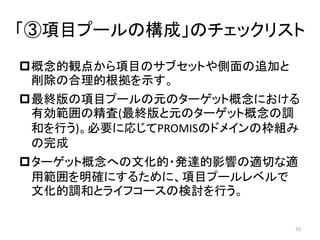 「③項目プールの構成」のチェックリスト
概念的観点から項目のサブセットや側面の追加と
削除の合理的根拠を示す。
最終版の項目プールの元のターゲット概念における
有効範囲の精査(最終版と元のターゲット概念の調
和を行う)。必要に応じてPROMISのドメインの枠組み
の完成
ターゲット概念への文化的・発達的影響の適切な適
用範囲を明確にするために、項目プールレベルで
文化的調和とライフコースの検討を行う。
33
 