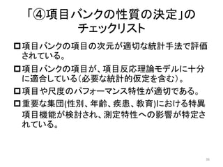 「④項目バンクの性質の決定」の
チェックリスト
項目バンクの項目の次元が適切な統計手法で評価
されている。
項目バンクの項目が、項目反応理論モデルに十分
に適合している（必要な統計的仮定を含む）。
項目や尺度のパフォーマンス特性が適切である。
重要な集団(性別、年齢、疾患、教育)における特異
項目機能が検討され、測定特性への影響が特定さ
れている。
36
 