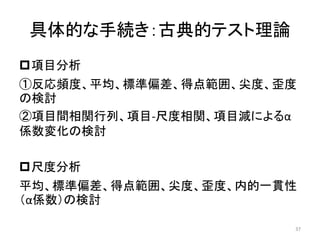 具体的な手続き：古典的テスト理論
項目分析
①反応頻度、平均、標準偏差、得点範囲、尖度、歪度
の検討
②項目間相関行列、項目-尺度相関、項目減によるα
係数変化の検討
尺度分析
平均、標準偏差、得点範囲、尖度、歪度、内的一貫性
（α係数）の検討
37
 