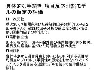 具体的な手続き：項目反応理論モデ
ルの仮定の評価
一次元性
ポリコリック相関を用いた確証的因子分析（１因子と２
因子モデル）。確証的因子分析の適合度が悪い場合
は、探索的因子分析を行う。
局所独立性
因子分析で第一因子を除外後の残差相関行列を検討。
項目反応理論に基づいた局所独立性の検定
単調性
合計得点から項目得点を引いたものに対する項目平
均得点のプロット。（単調性の仮定をおかない）ノンパ
ラメトリック項目反応理論モデルを使って確率曲線を
検討。 38
 