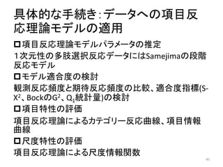 具体的な手続き：データへの項目反
応理論モデルの適用
項目反応理論モデルパラメータの推定
１次元性の多肢選択反応データにはSamejimaの段階
反応モデル
モデル適合度の検討
観測反応頻度と期待反応頻度の比較、適合度指標(S-
X2、BockのG2、Q1統計量)の検討
項目特性の評価
項目反応理論によるカテゴリー反応曲線、項目情報
曲線
尺度特性の評価
項目反応理論による尺度情報関数
40
 