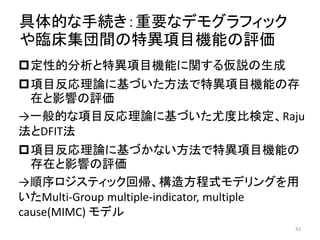 具体的な手続き：重要なデモグラフィック
や臨床集団間の特異項目機能の評価
定性的分析と特異項目機能に関する仮説の生成
項目反応理論に基づいた方法で特異項目機能の存
在と影響の評価
→一般的な項目反応理論に基づいた尤度比検定、Raju
法とDFIT法
項目反応理論に基づかない方法で特異項目機能の
存在と影響の評価
→順序ロジスティック回帰、構造方程式モデリングを用
いたMulti-Group multiple-indicator, multiple
cause(MIMC) モデル
42
 