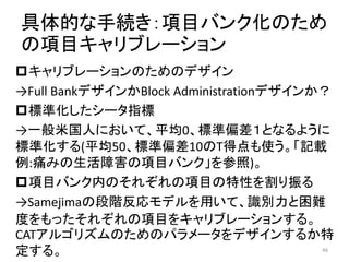 具体的な手続き：項目バンク化のため
の項目キャリブレーション
キャリブレーションのためのデザイン
→Full BankデザインかBlock Administrationデザインか？
標準化したシータ指標
→一般米国人において、平均0、標準偏差１となるように
標準化する(平均50、標準偏差10のT得点も使う。「記載
例:痛みの生活障害の項目バンク」を参照)。
項目バンク内のそれぞれの項目の特性を割り振る
→Samejimaの段階反応モデルを用いて、識別力と困難
度をもったそれぞれの項目をキャリブレーションする。
CATアルゴリズムのためのパラメータをデザインするか特
定する。 46
 