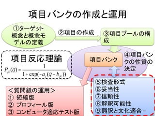 項目バンクの作成と運用
①ターゲット
概念と概念モ
デルの定義
③項目プールの構
成
②項目の作成
④項目バン
クの性質の
決定
項目バンク
⑤検査形式
⑥妥当性
⑦信頼性
⑧解釈可能性
⑨翻訳と文化適合
Pjk (q) =
1
1+exp(-aj (q -bjk ))
＜質問紙の運用＞
① 短縮版
② プロフィール版
③ コンピュータ適応テスト版
項目反応理論
48
 