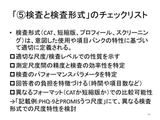 「⑤検査と検査形式」のチェックリスト
• 検査形式（CAT、短縮版、プロフィール、スクリーニン
グ）は、意図した使用や項目バンクの特性に基づい
て適切に定義される。
適切な尺度/検査レベルでの性質を示す
測定尺度間の精度と検査の効率性を特定
検査のパフォーマンスパラメータを特定
回答者の負担を特徴づける（時間や項目数など）
異なるフォーマット（CATか短縮版か）での比較可能性
→「記載例:PHQ-9とPROMISうつ尺度」にて、異なる検査
形式での尺度特性を検討
49
 