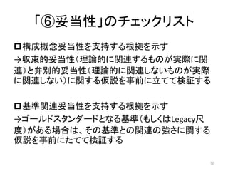 「⑥妥当性」のチェックリスト
構成概念妥当性を支持する根拠を示す
→収束的妥当性（理論的に関連するものが実際に関
連）と弁別的妥当性（理論的に関連しないものが実際
に関連しない）に関する仮説を事前に立てて検証する
基準関連妥当性を支持する根拠を示す
→ゴールドスタンダードとなる基準（もしくはLegacy尺
度）がある場合は、その基準との関連の強さに関する
仮説を事前にたてて検証する
50
 
