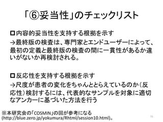 「⑥妥当性」のチェックリスト
内容的妥当性を支持する根拠を示す
→最終版の検査は、専門家とエンドユーザーによって、
最初の定義と最終版の検査の間に一貫性があるか違
いがないか再検討される。
反応性を支持する根拠を示す
→尺度が患者の変化をちゃんととらえているのか（反
応性）検討するには、代表的なサンプルを対象に適切
なアンカーに基づいた方法を行う
51
※本研究会の「COSMIN」の回が参考になる
(http://blue.zero.jp/yokumura/Rhtml/session10.html)。
 