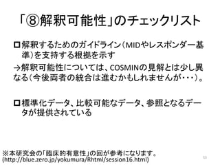 「⑧解釈可能性」のチェックリスト
解釈するためのガイドライン（MIDやレスポンダー基
準）を支持する根拠を示す
→解釈可能性については、COSMINの見解とは少し異
なる（今後両者の統合は進むかもしれませんが・・・）。
標準化データ、比較可能なデータ、参照となるデー
タが提供されている
53
※本研究会の「臨床的有意性」の回が参考になります。
(http://blue.zero.jp/yokumura/Rhtml/session16.html)
 