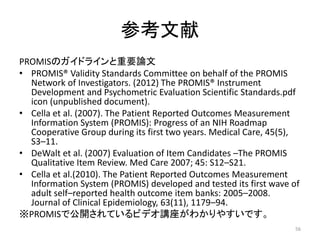 参考文献
PROMISのガイドラインと重要論文
• PROMIS® Validity Standards Committee on behalf of the PROMIS
Network of Investigators. (2012) The PROMIS® Instrument
Development and Psychometric Evaluation Scientific Standards.pdf
icon (unpublished document).
• Cella et al. (2007). The Patient Reported Outcomes Measurement
Information System (PROMIS): Progress of an NIH Roadmap
Cooperative Group during its first two years. Medical Care, 45(5),
S3–11.
• DeWalt et al. (2007) Evaluation of Item Candidates –The PROMIS
Qualitative Item Review. Med Care 2007; 45: S12–S21.
• Cella et al.(2010). The Patient Reported Outcomes Measurement
Information System (PROMIS) developed and tested its first wave of
adult self–reported health outcome item banks: 2005–2008.
Journal of Clinical Epidemiology, 63(11), 1179–94.
※PROMISで公開されているビデオ講座がわかりやすいです。
56
 