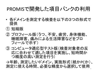 PROMISで開発した項目バンクの利用
• 各ドメインを測定する検査を以下の３つの形式で
提供
① 短縮版
② プロフィール版（うつ、不安、疲労、身体機能、
睡眠障害、痛みによる生活障害などをプロ
フィールで示す）
③ コンピュータ適応型テスト版（検査対象者の反
応に合わせて適した項目を実施し、短時間か
つ精度の高い測定を行う）
→年齢、測定したいドメイン、実施形式（紙かPCか）、
測定に使える時間、必要な精度から選択して使用 9
 
