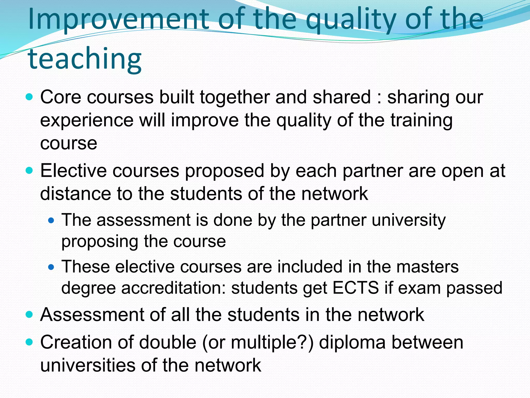 Improvement of the quality of the
teaching
 Core courses built together and shared : sharing our
experience will improve the quality of the training
course
 Elective courses proposed by each partner are open at
distance to the students of the network
 The assessment is done by the partner university
proposing the course
 These elective courses are included in the masters
degree accreditation: students get ECTS if exam passed
 Assessment of all the students in the network
 Creation of double (or multiple?) diploma between
universities of the network
 