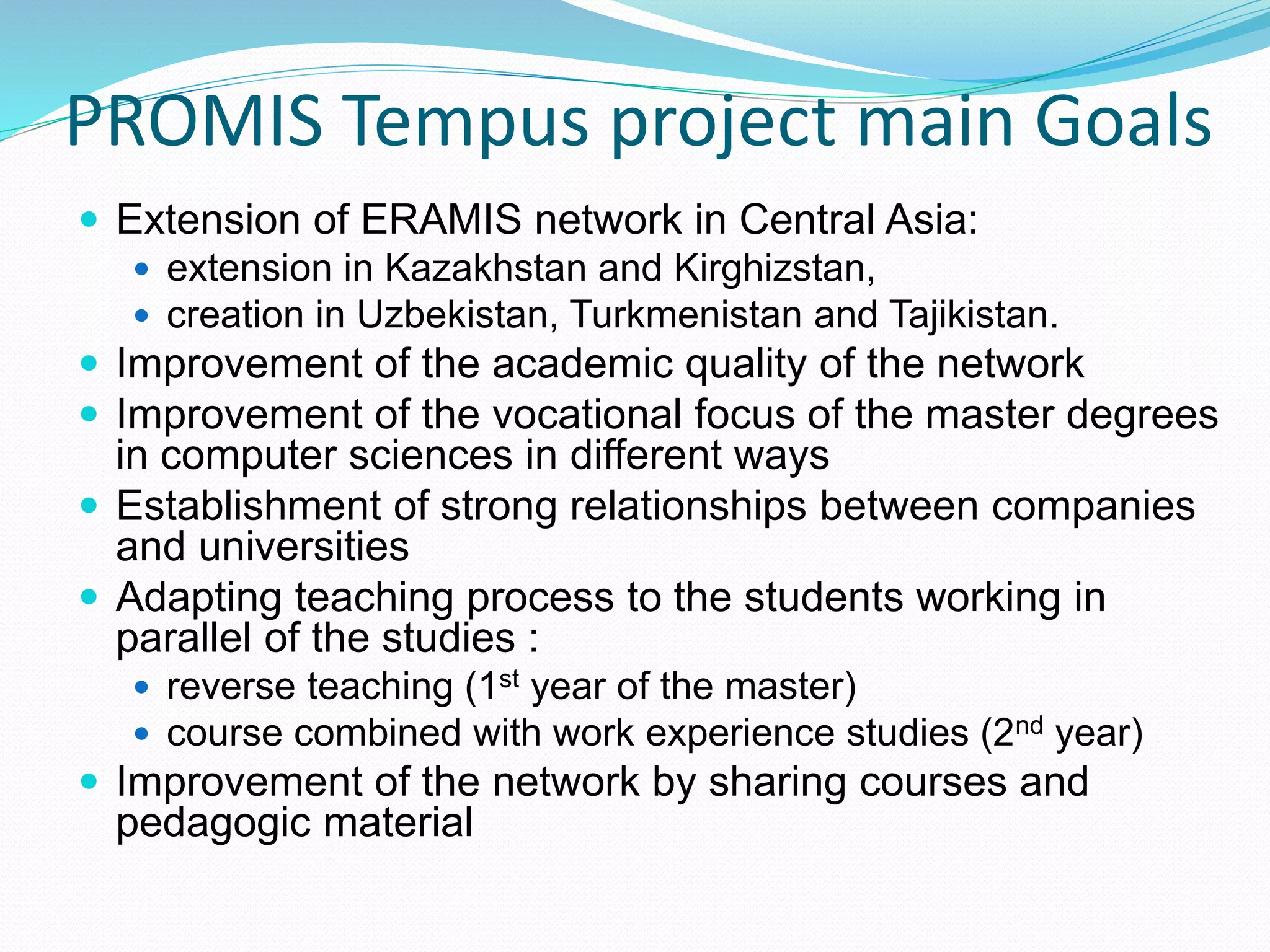 PROMIS Tempus project main Goals
 Extension of ERAMIS network in Central Asia:
 extension in Kazakhstan and Kirghizstan,
 creation in Uzbekistan, Turkmenistan and Tajikistan.
 Improvement of the academic quality of the network
 Improvement of the vocational focus of the master degrees
in computer sciences in different ways
 Establishment of strong relationships between companies
and universities
 Adapting teaching process to the students working in
parallel of the studies :
 reverse teaching (1st year of the master)
 course combined with work experience studies (2nd year)
 Improvement of the network by sharing courses and
pedagogic material
 
