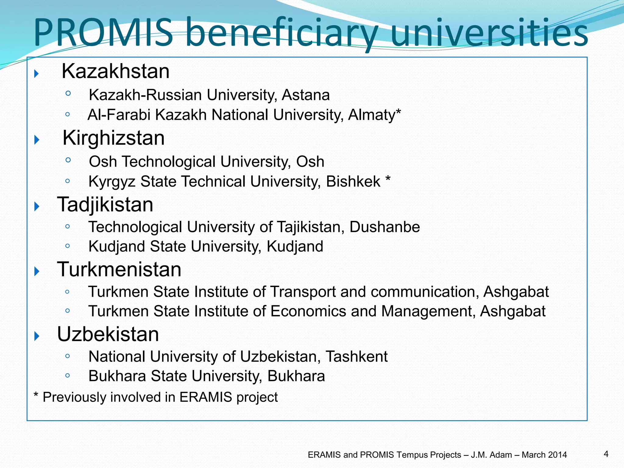 PROMIS beneficiary universities
 Kazakhstan
◦ Kazakh-Russian University, Astana
◦ Al-Farabi Kazakh National University, Almaty*
 Kirghizstan
◦ Osh Technological University, Osh
◦ Kyrgyz State Technical University, Bishkek *
 Tadjikistan
◦ Technological University of Tajikistan, Dushanbe
◦ Kudjand State University, Kudjand
 Turkmenistan
◦ Turkmen State Institute of Transport and communication, Ashgabat
◦ Turkmen State Institute of Economics and Management, Ashgabat
 Uzbekistan
◦ National University of Uzbekistan, Tashkent
◦ Bukhara State University, Bukhara
* Previously involved in ERAMIS project
4ERAMIS and PROMIS Tempus Projects – J.M. Adam – March 2014
 