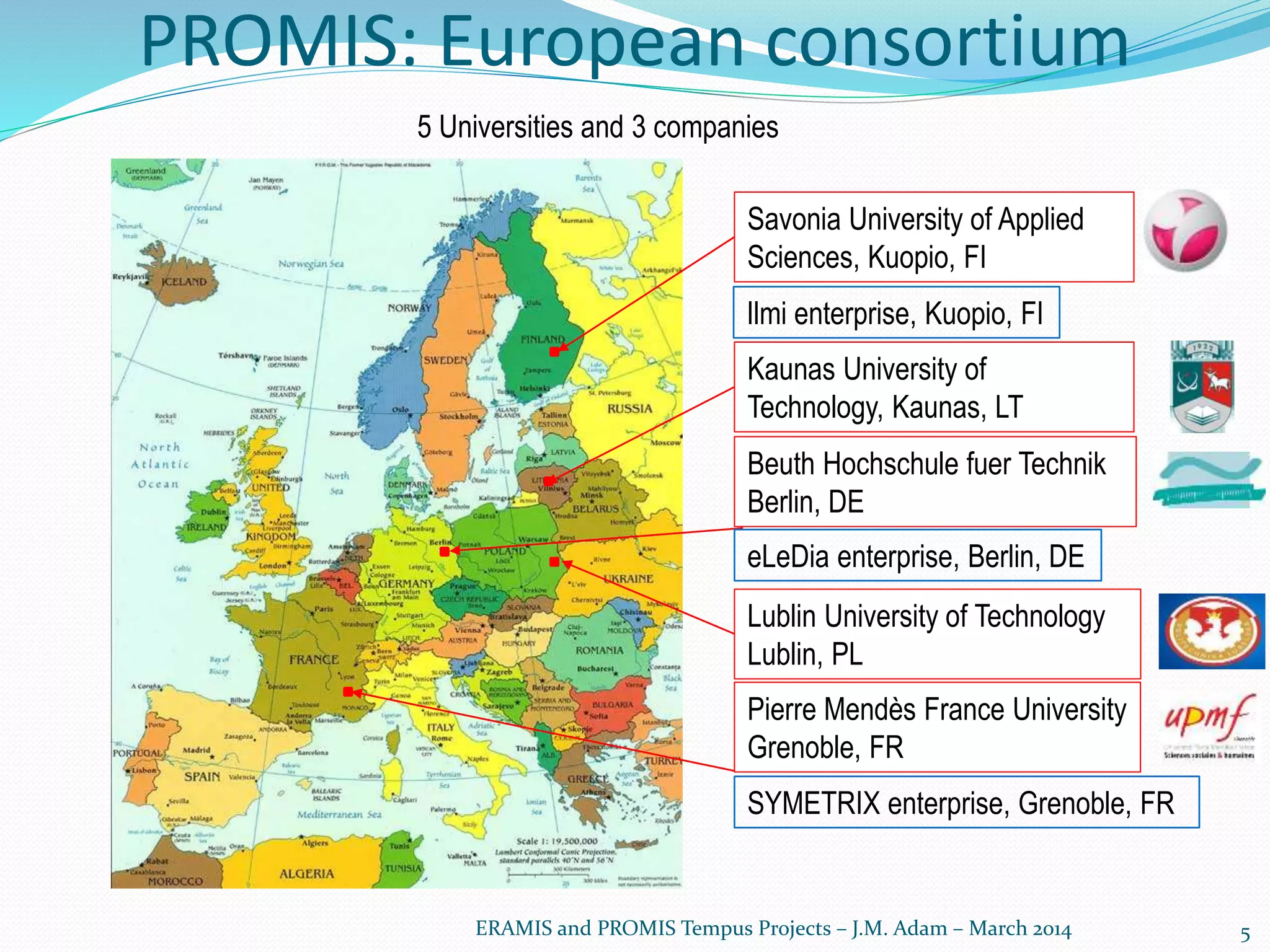 PROMIS: European consortium
5
Beuth Hochschule fuer Technik
Berlin, DE
Lublin University of Technology
Lublin, PL
Pierre Mendès France University
Grenoble, FR
Savonia University of Applied
Sciences, Kuopio, FI
Kaunas University of
Technology, Kaunas, LT
ERAMIS and PROMIS Tempus Projects – J.M. Adam – March 2014
SYMETRIX enterprise, Grenoble, FR
eLeDia enterprise, Berlin, DE
Ilmi enterprise, Kuopio, FI
5 Universities and 3 companies
 