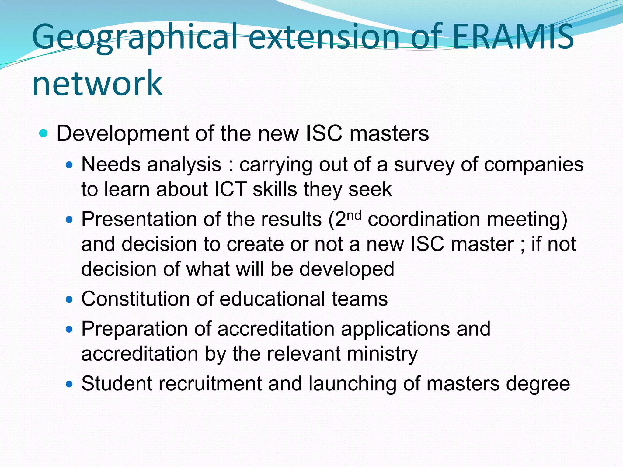 Geographical extension of ERAMIS
network
 Development of the new ISC masters
 Needs analysis : carrying out of a survey of companies
to learn about ICT skills they seek
 Presentation of the results (2nd coordination meeting)
and decision to create or not a new ISC master ; if not
decision of what will be developed
 Constitution of educational teams
 Preparation of accreditation applications and
accreditation by the relevant ministry
 Student recruitment and launching of masters degree
 