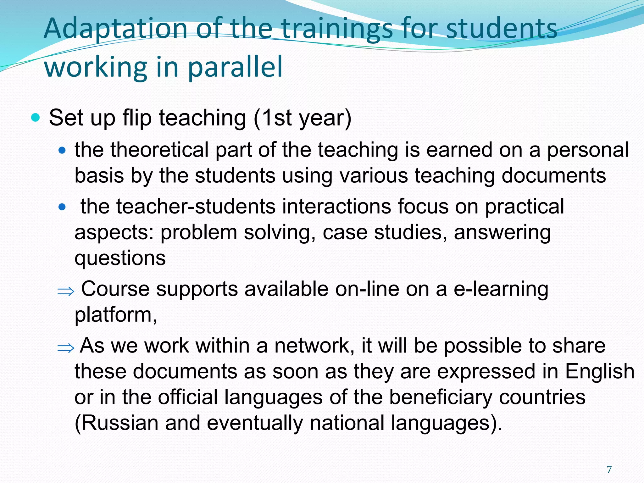  Set up flip teaching (1st year)
 the theoretical part of the teaching is earned on a personal
basis by the students using various teaching documents
 the teacher-students interactions focus on practical
aspects: problem solving, case studies, answering
questions
 Course supports available on-line on a e-learning
platform,
 As we work within a network, it will be possible to share
these documents as soon as they are expressed in English
or in the official languages of the beneficiary countries
(Russian and eventually national languages).
Adaptation of the trainings for students
working in parallel
7
 