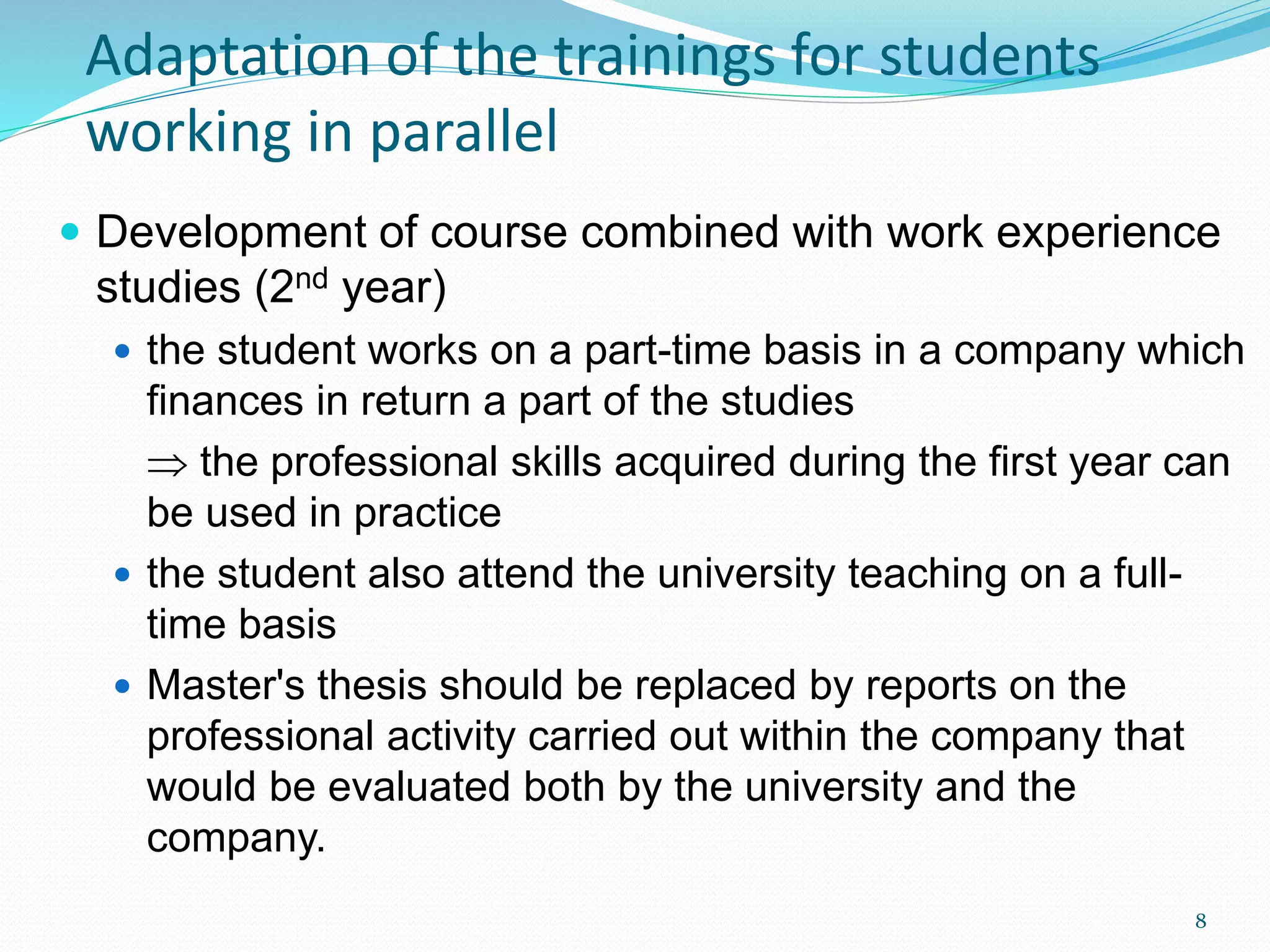  Development of course combined with work experience
studies (2nd year)
 the student works on a part-time basis in a company which
finances in return a part of the studies
 the professional skills acquired during the first year can
be used in practice
 the student also attend the university teaching on a full-
time basis
 Master's thesis should be replaced by reports on the
professional activity carried out within the company that
would be evaluated both by the university and the
company.
Adaptation of the trainings for students
working in parallel
8
 