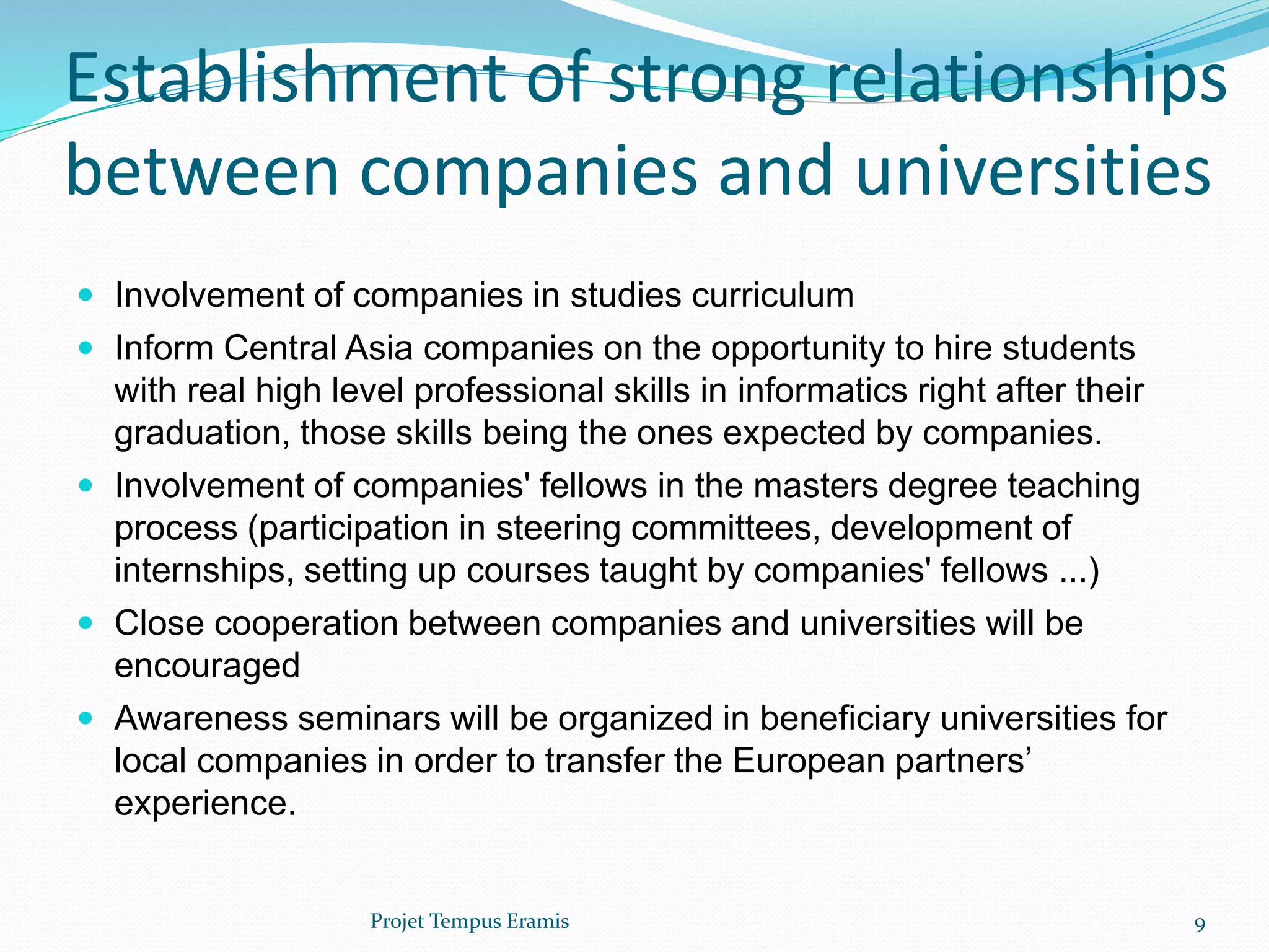  Involvement of companies in studies curriculum
 Inform Central Asia companies on the opportunity to hire students
with real high level professional skills in informatics right after their
graduation, those skills being the ones expected by companies.
 Involvement of companies' fellows in the masters degree teaching
process (participation in steering committees, development of
internships, setting up courses taught by companies' fellows ...)
 Close cooperation between companies and universities will be
encouraged
 Awareness seminars will be organized in beneficiary universities for
local companies in order to transfer the European partners’
experience.
Establishment of strong relationships
between companies and universities
Projet Tempus Eramis 9
 