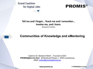 www.promis.eu © PROMIS@Service Sarl
Communities of Knowledge and eMentoring
Caterina Dr. Berbenni-Rehm - Founder & CEO
PROMIS@Service Sarl, 26 Boulevard Royal, L- 2449 Luxembourg
eMail: crehm@promisatservice.eu
Tell me and I forget... Teach me and I remember...
Involve me, and I learn.
Benjamin Franklin
 