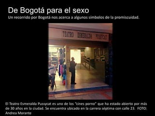De Bogotá para el sexo 
Un recorrido por Bogotá nos acerca a algunos símbolos de la promiscuidad. 
El Teatro Esmeralda Pussycat es uno de los “cines porno” que ha estado abierto por más 
de 30 años en la ciudad. Se encuentra ubicado en la carrera séptima con calle 23. FOTO: 
Andrea Morante 
 