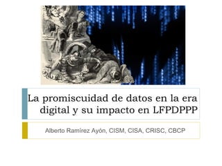 La promiscuidad de datos en la era
  digital y su impacto en LFPDPPP
   Alberto Ramírez Ayón, CISM, CISA, CRISC, CBCP
 
