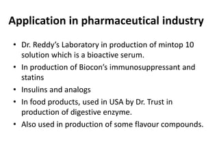 Application in pharmaceutical industry
• Dr. Reddy’s Laboratory in production of mintop 10
solution which is a bioactive serum.
• In production of Biocon’s immunosuppressant and
statins
• Insulins and analogs
• In food products, used in USA by Dr. Trust in
production of digestive enzyme.
• Also used in production of some flavour compounds.
 